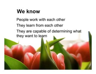 We know
People work with each other
They learn from each other
They are capable of determining what
they want to learn