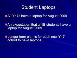 Student Laptops All Yr 7s have a laptop for August 2009 An expectation that all IB students have a laptop for August 2009 Longer term plan is for each new Yr 7 cohort to have laptops 