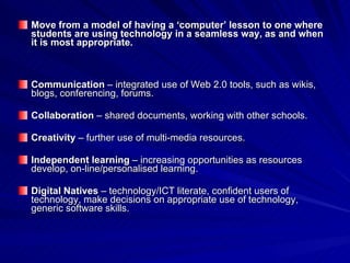Move from a model of having a ‘computer’ lesson to one where students are using technology in a seamless way, as and when it is most appropriate. Communication  – integrated use of Web 2.0 tools, such as wikis, blogs, conferencing, forums.  Collaboration  – shared documents, working with other schools. Creativity  – further use of multi-media resources. Independent learning  – increasing opportunities as resources develop, on-line/personalised learning. Digital Natives  – technology/ICT literate, confident users of technology, make decisions on appropriate use of technology, generic software skills. 