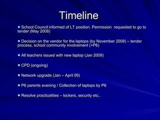 Timeline School Council informed of LT position. Permission  requested to go to tender (May 2008) Decision on the vendor for the laptops (by November 2008) – tender process, school community involvement (+P6) All teachers issued with new laptop (Jan 2009) CPD (ongoing) Network upgrade (Jan – April 09)   P6 parents evening / Collection of laptops by P6 Resolve practicalities – lockers, security etc.. 