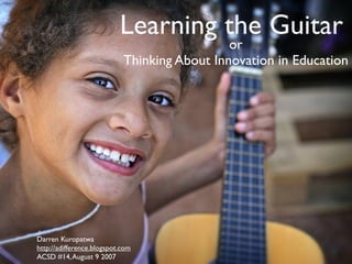 Learning the Guitar
                                              or
                            Thinking About Innovation in Education




Darren Kuropatwa
http://adifference.blogspot.com
ACSD #14, August 9 2007