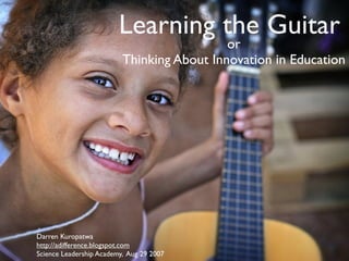 Learning the Guitar
                                            or
                          Thinking About Innovation in Education




Darren Kuropatwa
http://adifference.blogspot.com
Science Leadership Academy, Aug 29 2007