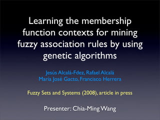 Learning the membership
  function contexts for mining
fuzzy association rules by using
       genetic algorithms
         Jesús Alcalá-Fdez, Rafael Alcalá
       María José Gacto, Francisco Herrera

  Fuzzy Sets and Systems (2008), article in press

         Presenter: Chia-Ming Wang
 