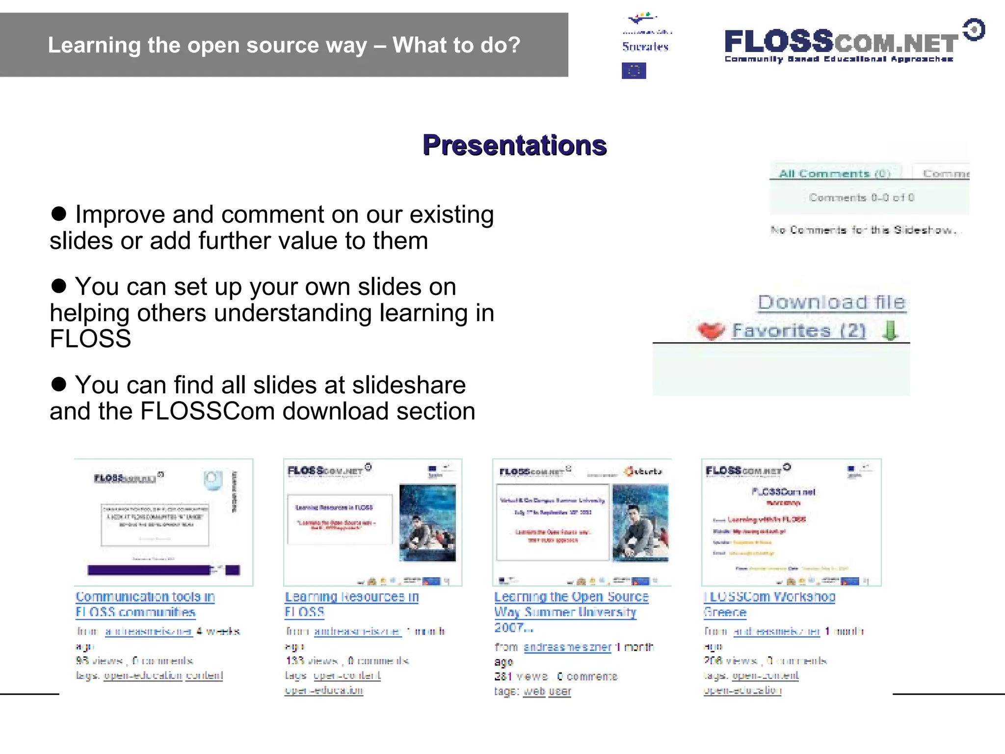 Presentations Learning the open source way – What to do? Improve and comment on our existing slides or add further value to them You can set up your own slides on helping others understanding learning in FLOSS You can find all slides at slideshare and the FLOSSCom download section 