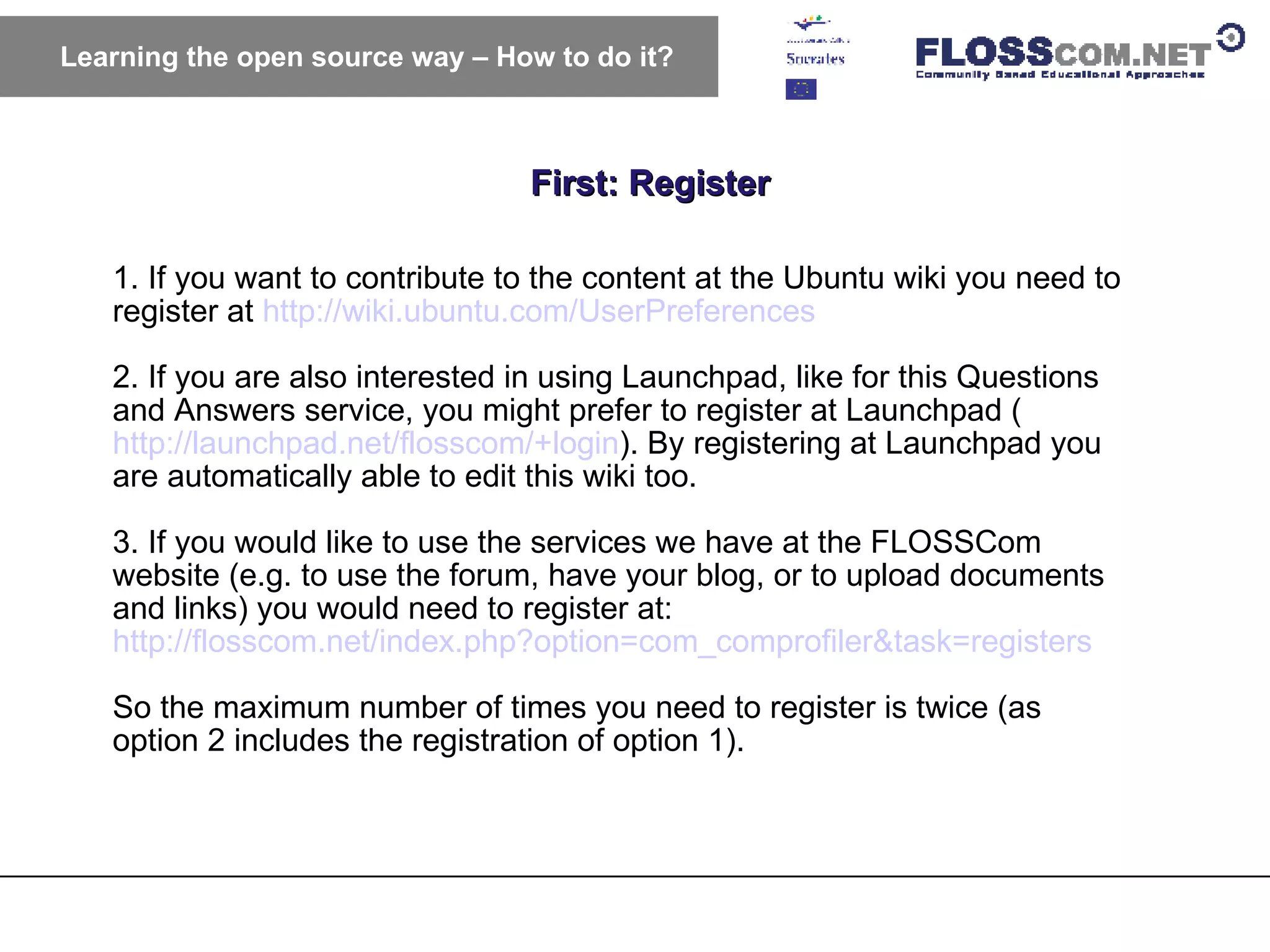 First: Register Learning the open source way – How to do it? 1. If you want to contribute to the content at the Ubuntu wiki you need to register at  http://wiki.ubuntu.com/UserPreferences   2. If you are also interested in using Launchpad, like for this Questions and Answers service, you might prefer to register at Launchpad ( http://launchpad.net/flosscom/+login ). By registering at Launchpad you are automatically able to edit this wiki too. 3. If you would like to use the services we have at the FLOSSCom website (e.g. to use the forum, have your blog, or to upload documents and links) you would need to register at:  http://flosscom.net/index.php?option=com_comprofiler&task=registers   So the maximum number of times you need to register is twice (as option 2 includes the registration of option 1). 