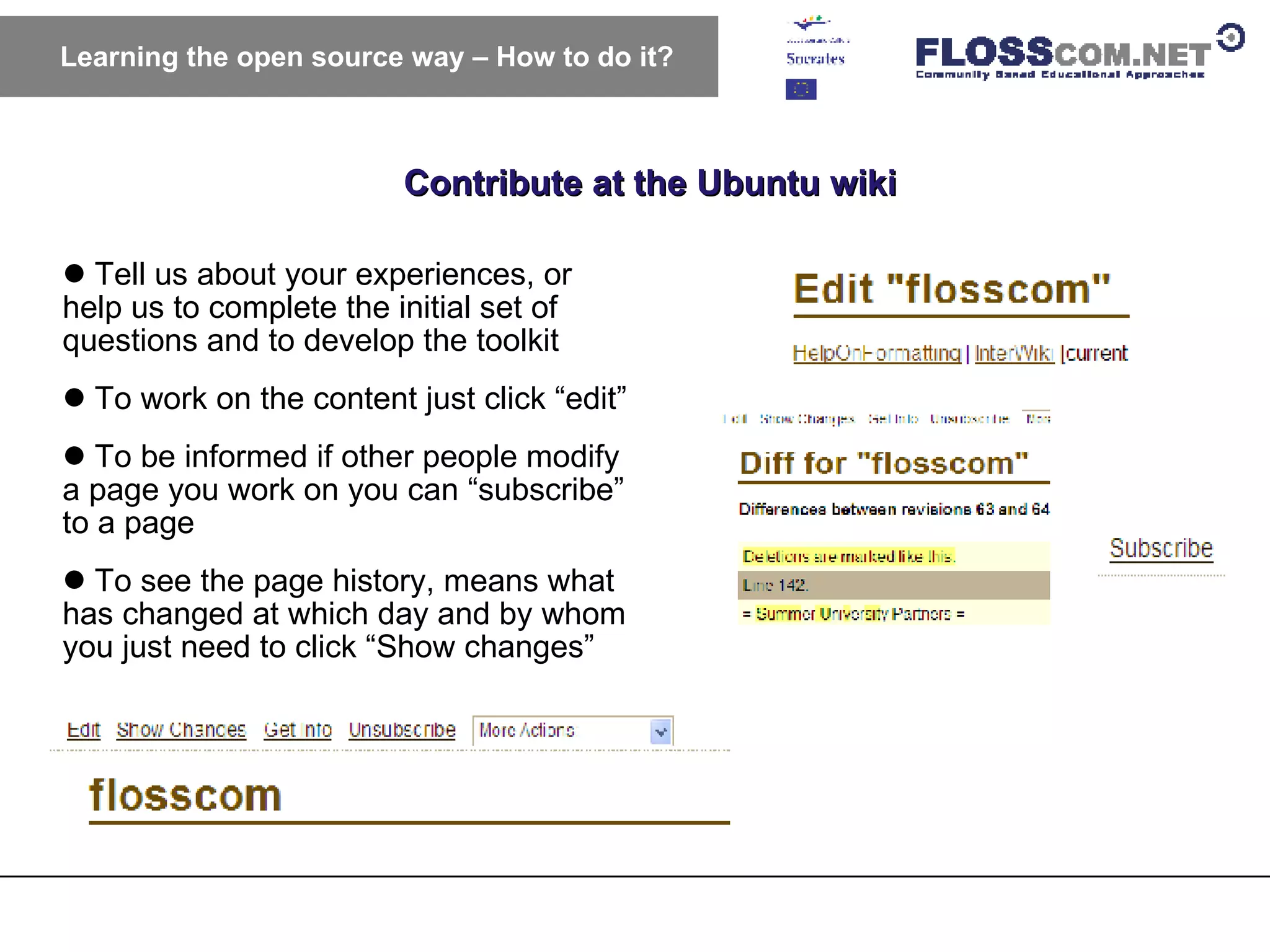 Contribute at the Ubuntu wiki Learning the open source way – How to do it? Tell us about your experiences, or help us to complete the initial set of questions and to develop the toolkit  To work on the content just click “edit” To be informed if other people modify a page you work on you can “subscribe” to a page To see the page history, means what has changed at which day and by whom you just need to click “Show changes” 