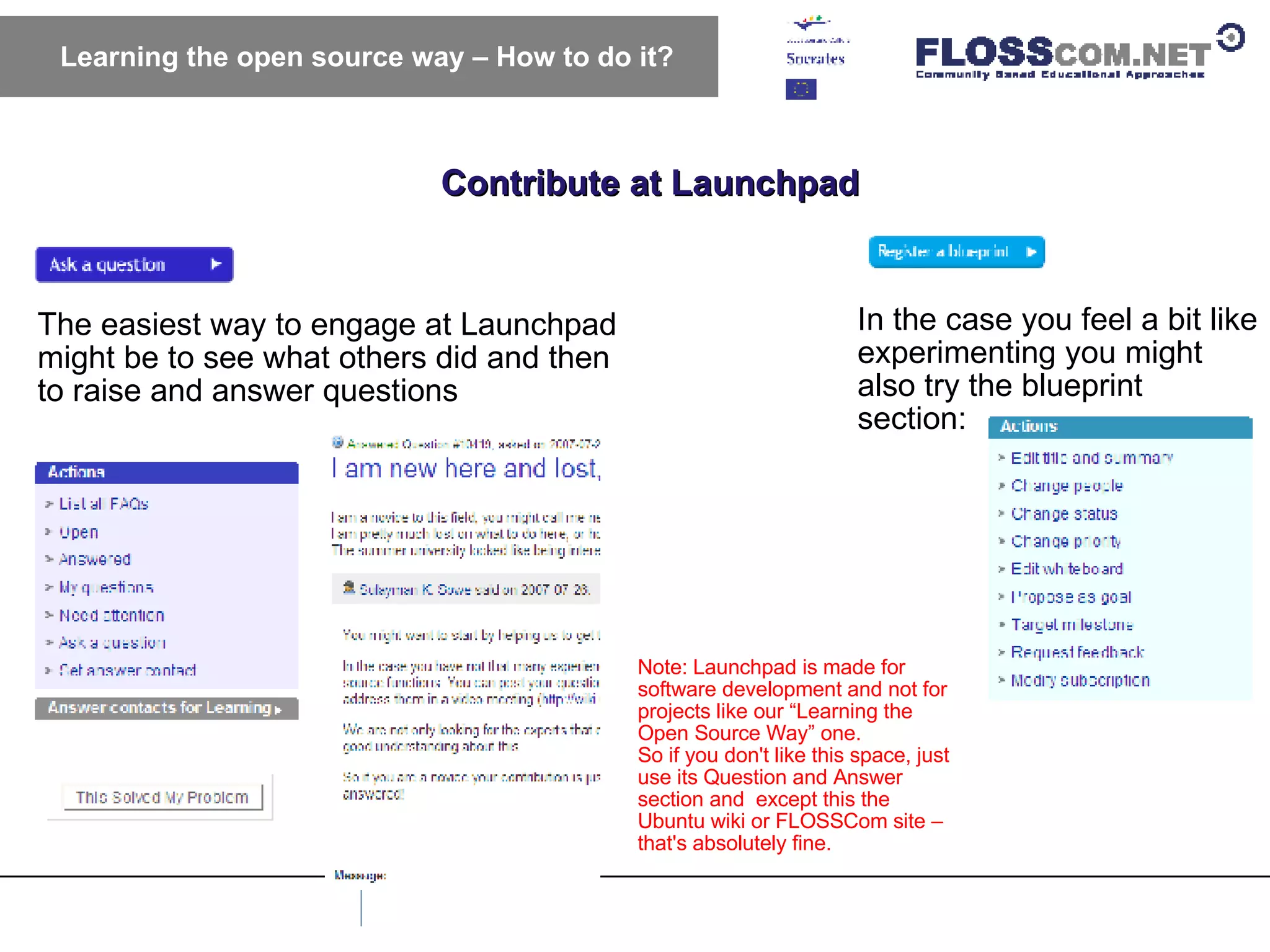 Contribute at Launchpad Learning the open source way – How to do it? The easiest way to engage at Launchpad might be to see what others did and then to raise and answer questions In the case you feel a bit like experimenting you might also try the blueprint section: Note: Launchpad is made for software development and not for projects like our “Learning the Open Source Way” one.  So if you don't like this space, just use its Question and Answer section and  except this the Ubuntu wiki or FLOSSCom site – that's absolutely fine. 