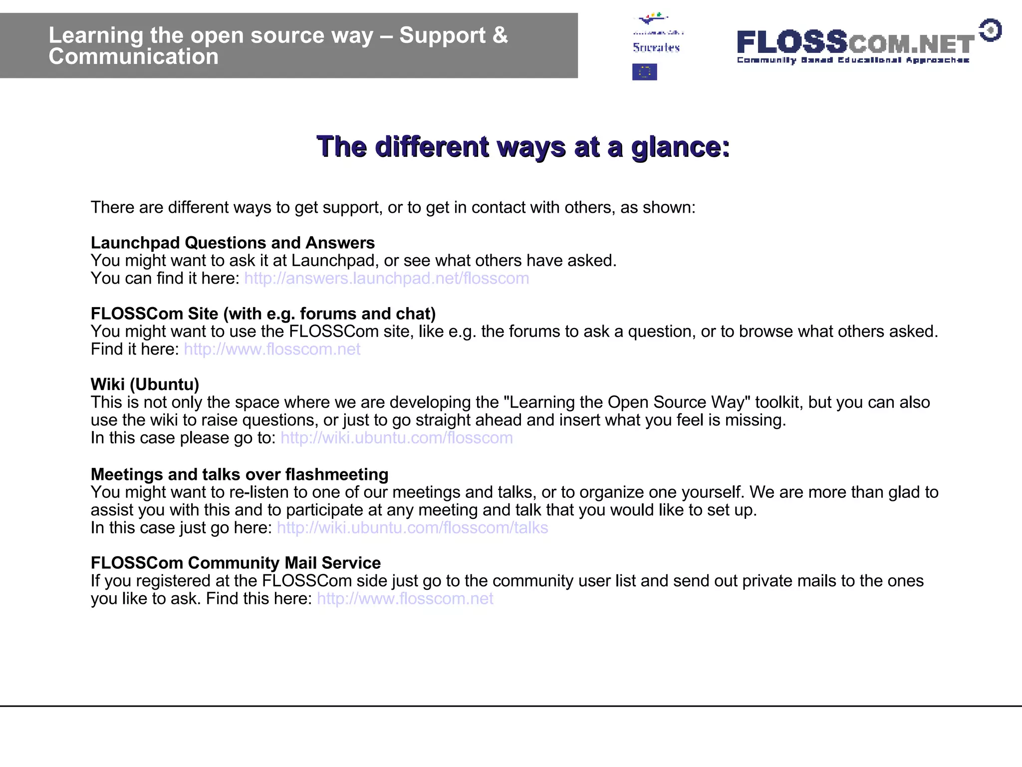 The different ways at a glance: Learning the open source way – Support & Communication  There are different ways to get support, or to get in contact with others, as shown: Launchpad Questions and Answers You might want to ask it at Launchpad, or see what others have asked. You can find it here:  http://answers.launchpad.net/flosscom   FLOSSCom Site (with e.g. forums and chat) You might want to use the FLOSSCom site, like e.g. the forums to ask a question, or to browse what others asked. Find it here:  http://www.flosscom.net   Wiki (Ubuntu) This is not only the space where we are developing the "Learning the Open Source Way" toolkit, but you can also use the wiki to raise questions, or just to go straight ahead and insert what you feel is missing. In this case please go to:  http://wiki.ubuntu.com/flosscom   Meetings and talks over flashmeeting You might want to re-listen to one of our meetings and talks, or to organize one yourself. We are more than glad to assist you with this and to participate at any meeting and talk that you would like to set up. In this case just go here:  http://wiki.ubuntu.com/flosscom/talks   FLOSSCom Community Mail Service If you registered at the FLOSSCom side just go to the community user list and send out private mails to the ones you like to ask. Find this here:  http://www.flosscom.net   