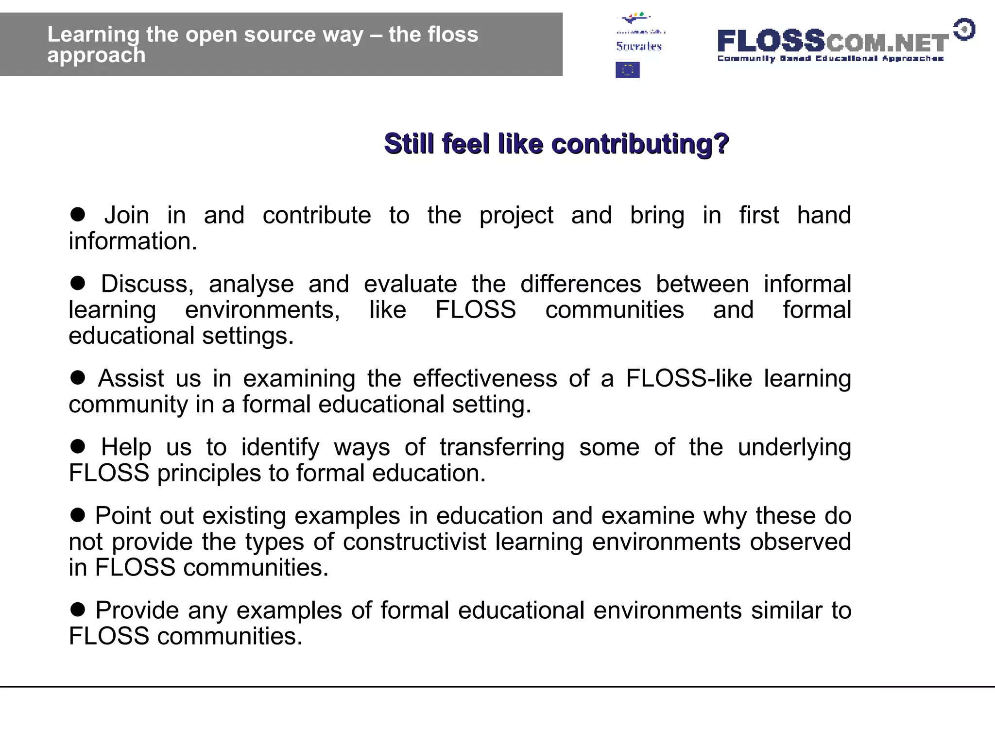 Learning the open source way – the floss approach Still feel like contributing? Join in and contribute to the project and bring in first hand information.  Discuss, analyse and evaluate the differences between informal learning environments, like FLOSS communities and formal educational settings.  Assist us in examining the effectiveness of a FLOSS-like learning community in a formal educational setting.  Help us to identify ways of transferring some of the underlying FLOSS principles to formal education.  Point out existing examples in education and examine why these do not provide the types of constructivist learning environments observed in FLOSS communities.  Provide any examples of formal educational environments similar to FLOSS communities.  
