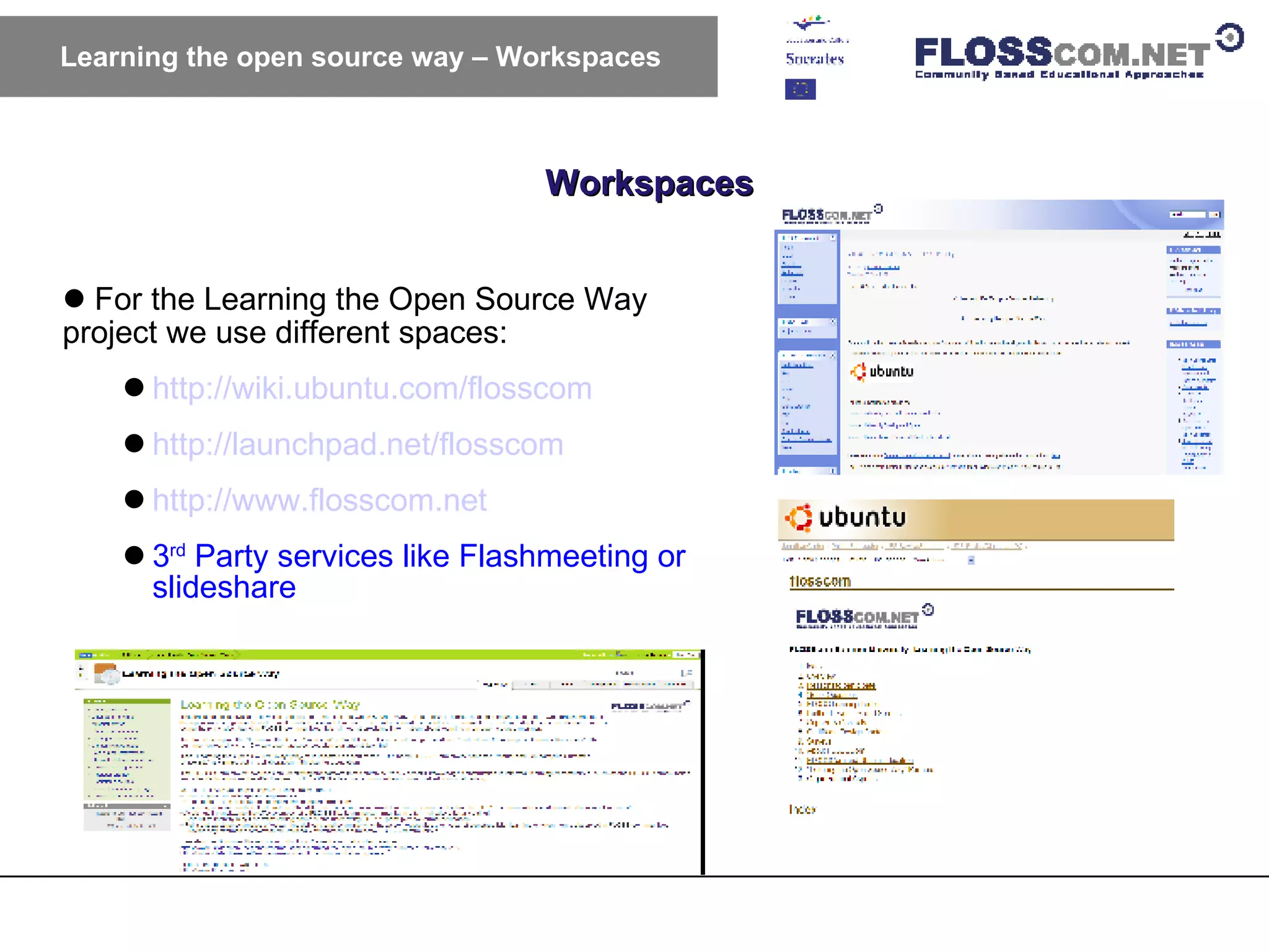 Workspaces Learning the open source way – Workspaces For the Learning the Open Source Way project we use different spaces: http://wiki.ubuntu.com/flosscom http://launchpad.net/flosscom http://www.flosscom.net 3 rd  Party services like Flashmeeting or slideshare 