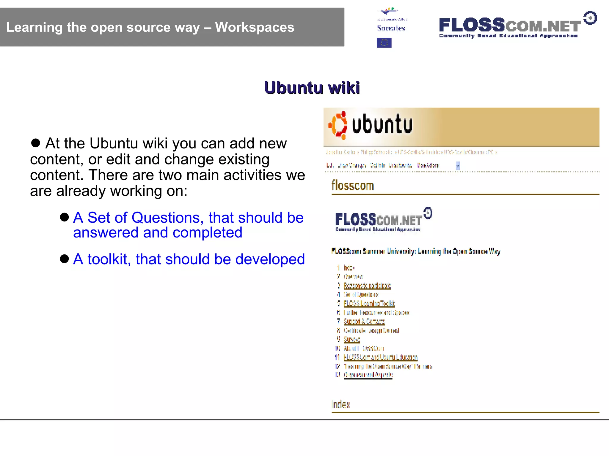 Ubuntu wiki Learning the open source way – Workspaces At the Ubuntu wiki you can add new content, or edit and change existing content. There are two main activities we are already working on: A Set of Questions, that should be answered and completed A toolkit, that should be developed 