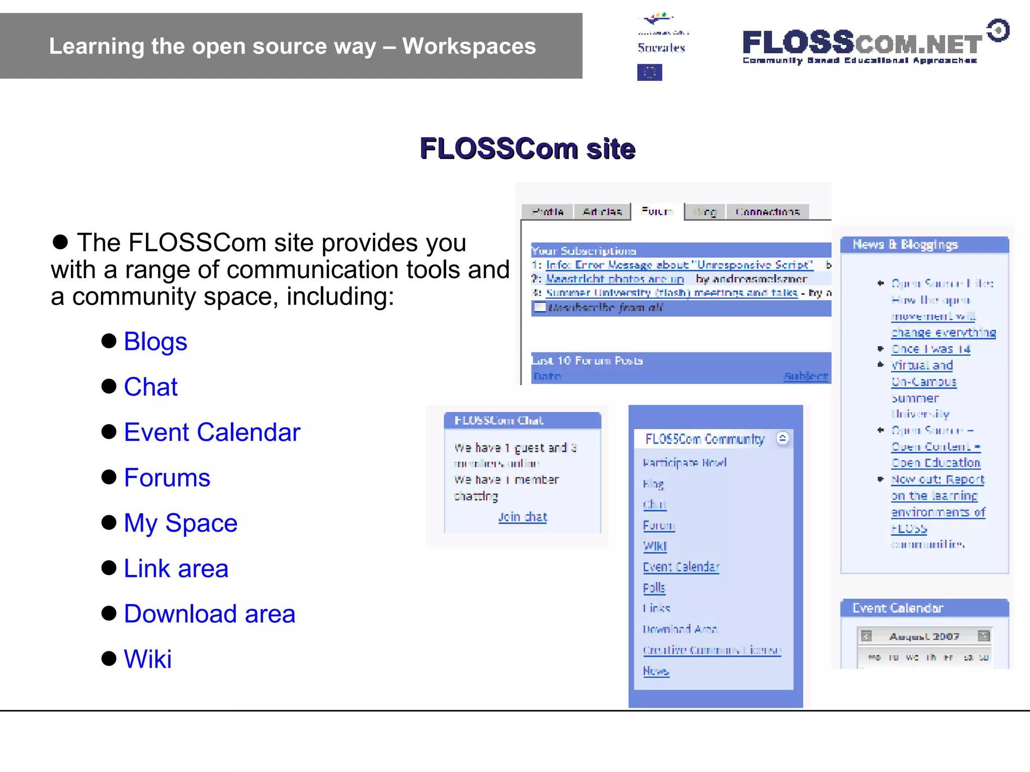 FLOSSCom site Learning the open source way – Workspaces The FLOSSCom site provides you with a range of communication tools and a community space, including: Blogs Chat Event Calendar Forums My Space Link area Download area Wiki 