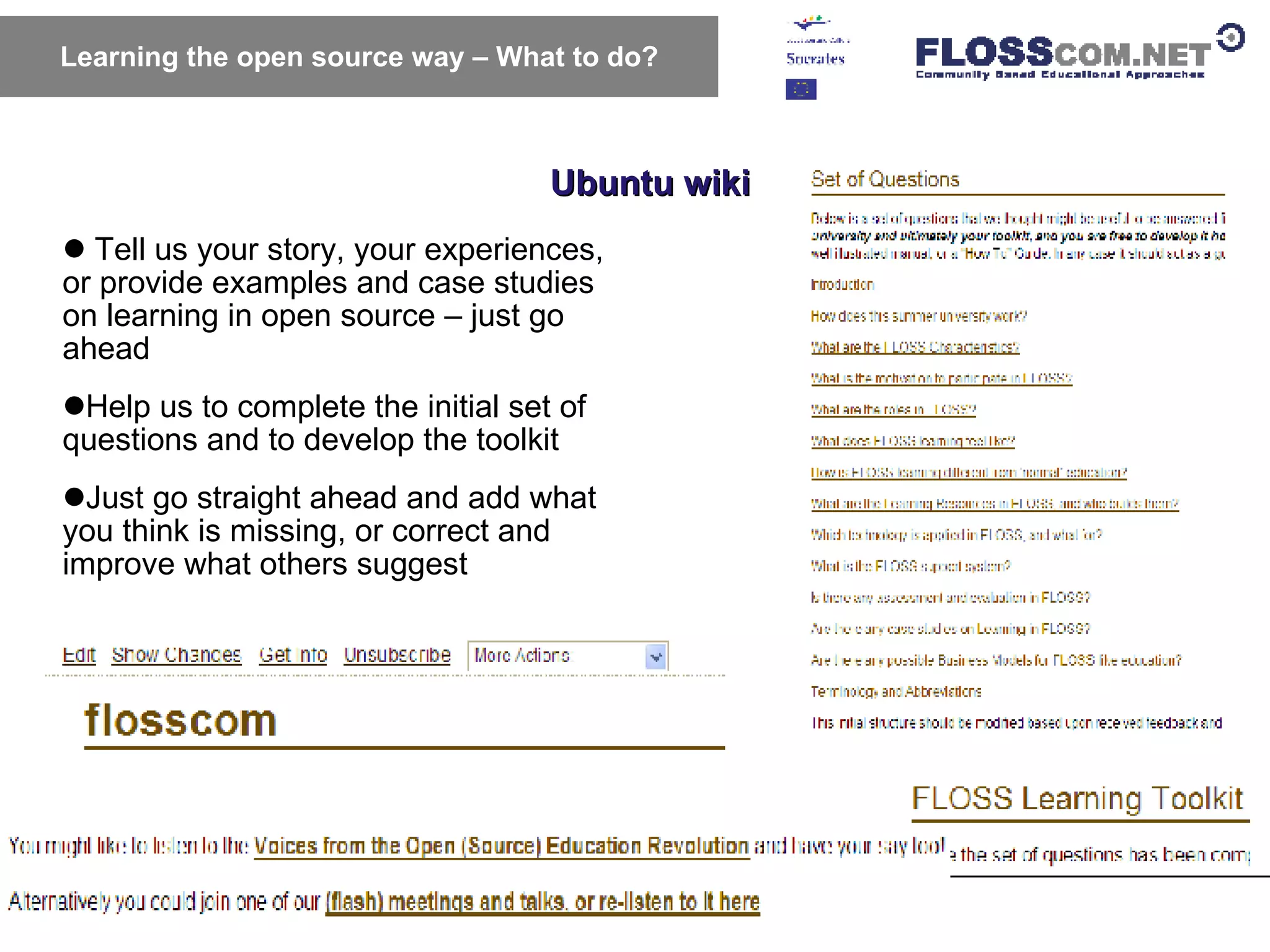 Ubuntu wiki Learning the open source way – What to do? Tell us your story, your experiences,  or provide examples and case studies on learning in open source – just go ahead Help us to complete the initial set of questions and to develop the toolkit  Just go straight ahead and add what you think is missing, or correct and improve what others suggest  