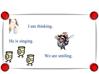 I am thinking. He is singing. We are smiling. 