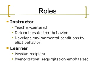 Roles Instructor Teacher-centered Determines desired behavior Develops environmental conditions to elicit behavior Learner Passive recipient Memorization, regurgitation emphasized 