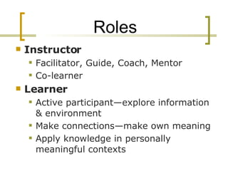 Roles Instructor Facilitator, Guide, Coach, Mentor Co-learner Learner Active participant—explore information & environment Make connections—make own meaning Apply knowledge in personally meaningful contexts 
