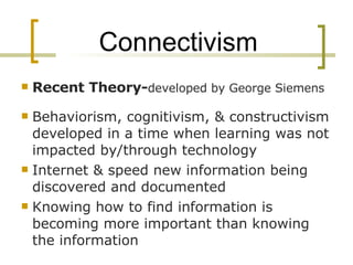 Connectivism Recent Theory- developed by George Siemens Behaviorism, cognitivism, & constructivism developed in a time when learning was not impacted by/through technology  Internet & speed new information being discovered and documented Knowing how to find information is becoming more important than knowing the information 