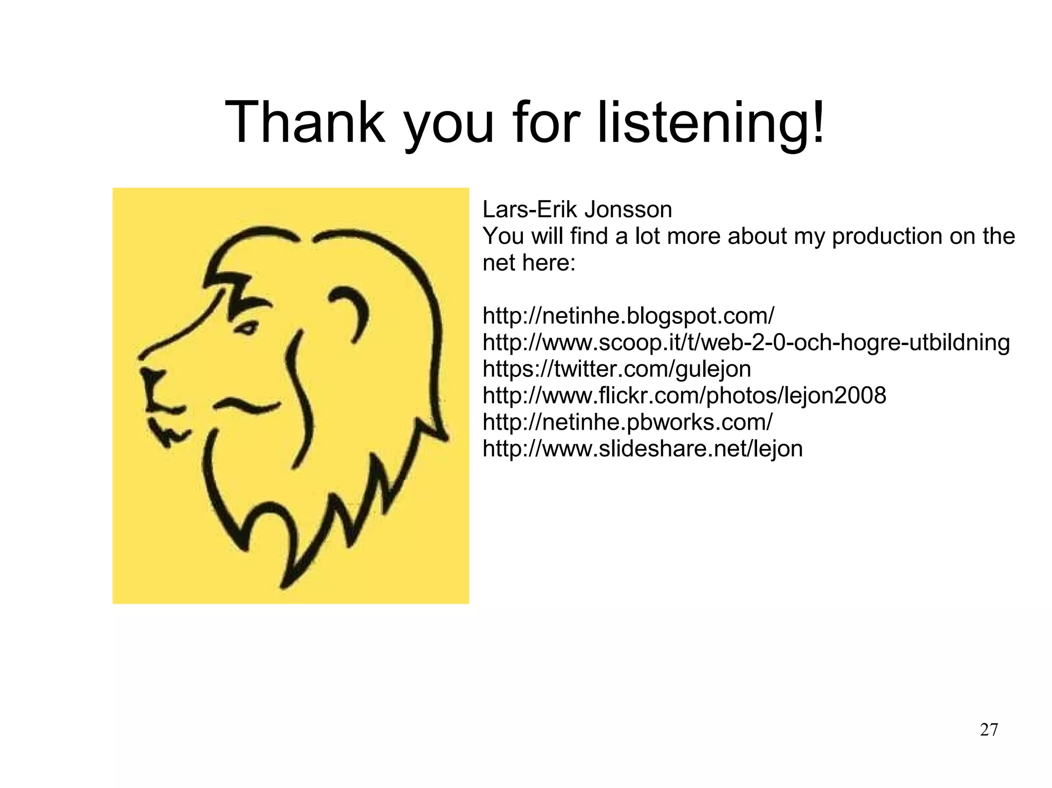 Thank you for listening!
          Lars-Erik Jonsson
          You will find a lot more about my production on the
          net here:

          http://netinhe.blogspot.com/
          http://www.scoop.it/t/web-2-0-och-hogre-utbildning
          https://twitter.com/gulejon
          http://www.flickr.com/photos/lejon2008
          http://netinhe.pbworks.com/
          http://www.slideshare.net/lejon




                                                         27
 
