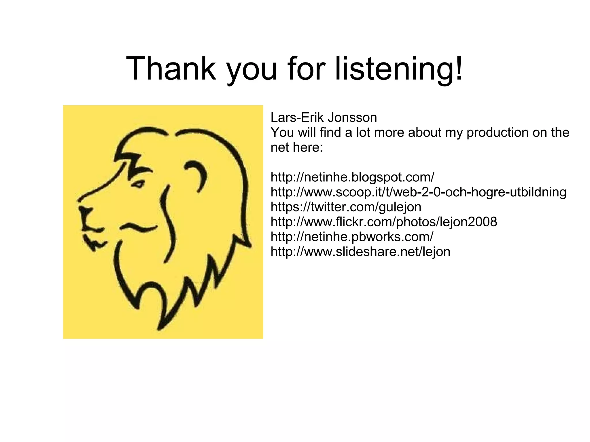 Thank you for listening!
          Lars-Erik Jonsson
          You will find a lot more about my production on the
          net here:

          http://netinhe.blogspot.com/
          http://www.scoop.it/t/web-2-0-och-hogre-utbildning
          https://twitter.com/gulejon
          http://www.flickr.com/photos/lejon2008
          http://netinhe.pbworks.com/
          http://www.slideshare.net/lejon
 