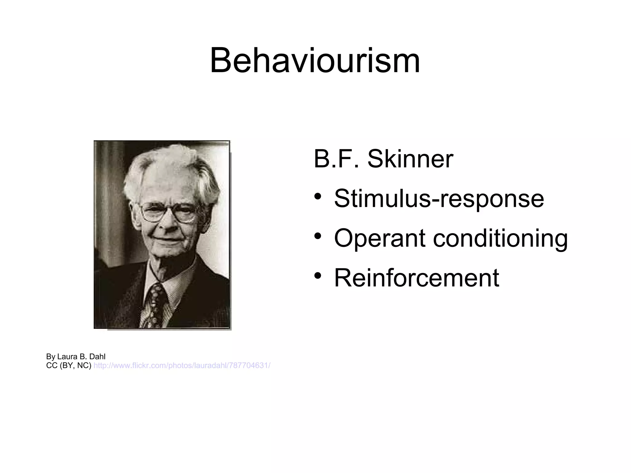 Behaviourism

                                                                B.F. Skinner
                                                                
                                                                    Stimulus-response
                                                                
                                                                    Operant conditioning
                                                                
                                                                    Reinforcement

By Laura B. Dahl
CC (BY, NC) http://www.flickr.com/photos/lauradahl/787704631/
 