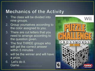 1. The class will be divided into
nine groups.
2. Group yourselves according to
the color assigned to you.
3. There are cut letters that you
need to arrange according to
the question given.
4. The first THREE groups who
will get the correct answer
within 5 minutes
5. will be the winner and will have
a prize.
6. Let’s do it.
Game………………….
 