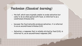 SLIDESMANIA.COM
SLIDESMANIA.COM
Pavlonian (Classical learning)
▪ the bell, which was originally unable to evoke salivation but
came to do so when paired with food, is referred to as a
conditioned stimulus (CS)
▪ because the food naturally produces salivation, it is referred
to as an unconditioned stimulus (US)
▪ Salivation, a response that is reliably elicited by food (US), is
referred to, as an unconditioned response (UR)
 