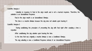 SLIDESMANIA.COM
Scientific Analysis-1
· Salivation in response to food in the dog’s mouth and is not a learned response. Therefore, the
salivation is an Unconditional Response.
· Food in the dog’s mouth is an Unconditional Stimulus.
· The tone is a neutral stimulus because the dog does not salivate upon hearing it.
Scientific Analysis-2
· During conditioning, the procedure of presenting the dog with food right after sounding a tone is
repeated.
· After conditioning, the dog salivates upon hearing the tone.
· So the tone that was originally a neutral stimulus is now a Conditional Stimulus.
· The dog salivating is now a Conditional Response instead of an Unconditional Response.
 
