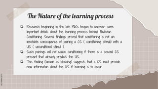 SLIDESMANIA.COM
SLIDESMANIA.COM
The Nature of the learning process
❏ Research beginning in the late 1960s began to uncover some
Important details about the learning process behind Pavlovian
Conditioning. Several findings proved that conditioning is not an
inevitable consequence of pairing a CS ( conditioning stimuli) with a
US ( unconditional stimuli ).
❏ Such pairings will not cause conditioning if there is a second CS
present that already predicts the US.
❏ This finding (known as blocking) suggests that a CS must provide
new information about the US if learning is to occur.
 