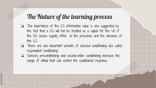 SLIDESMANIA.COM
SLIDESMANIA.COM
The Nature of the learning process
❏ The importance of the CS information value is also suggested by
the fact that a CS will not be treated as a signal for the US if
the US occurs equally often in the presence and the absence of
the CS.
❏ There are also important variants of classical conditioning also called
respondent conditioning
❏ Sensory preconditioning and second-order conditioning increase the
range of stimuli that can control the conditioned response.
 