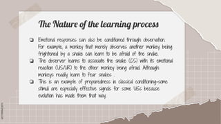 SLIDESMANIA.COM
SLIDESMANIA.COM
The Nature of the learning process
❏ Emotional responses can also be conditioned through observation.
For example, a monkey that merely observes another monkey being
frightened by a snake can learn to be afraid of the snake.
❏ The observer learns to associate the snake (CS) with its emotional
reaction (US/UR) to the other monkey being afraid. Although
monkeys readily learn to fear snakes .
❏ This is an example of preparedness in classical conditioning-some
stimuli are especially effective signals for some USs because
evolution has made them that way.
 