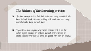 SLIDESMANIA.COM
SLIDESMANIA.COM
The Nature of the learning process
❏ Another example is the fact that tastes are easily associated with
illness but not shock, whereas auditory and visual cues are easily
associated with shock but not illness.
❏ Preparedness may explain why human phobias tend to be for
certain objects (snakes or spiders) and not others (knives or
electric sockets) that may as often be paired with pain or Trauma.
 