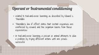 SLIDESMANIA.COM
SLIDESMANIA.COM
Operant or Instrumental conditioning
▪ related to trial-and-error learning, as described by Edward L.
Thorndike
▪ Thorndike's law of effect states that certain responses are
reinforced by reward, and the organism learns from these
experiences
▪ in trial-and-error learning, a person or animal attempts to solve
a problem by trying different actions until one proves
successful
 
