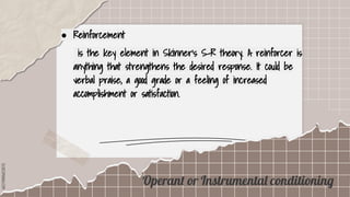 SLIDESMANIA.COM
● Reinforcement
is the key element in Skinner’s S-R theory. A reinforcer is
anything that strengthens the desired response. It could be
verbal praise, a good grade or a feeling of increased
accomplishment or satisfaction.
Operant or Instrumental conditioning
 