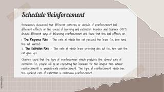 SLIDESMANIA.COM
SLIDESMANIA.COM
Schedule Reinforcement
Behaviorists discovered that different patterns or shedule of reinforcement had
different effects on the speed of learning and extinction. Ferster and Skinner (1957)
devised different ways of delivering reinforcement and found that this had effects on
1. The Response Rate - The rate at which the rat pressed the lever (i.e., how hard
the rat worked).
2. The Extinction Rate - The rate at which lever pressing dies out (i.e., how soon the
rat gave up).
Skinner found that the type of reinforcement which produces the slowest rate of
extinction (i.e., people will go on repeating the behavior for the longest time without
reinforcement) is variable-ratio reinforcement. The type of reinforcement which has
the quickest rate of extinction is continuous reinforcement.
 