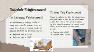 SLIDESMANIA.COM
SLIDESMANIA.COM
Schedule Reinforcement
(A) Continuous Reinforcement
An animal/human is positively reinforced
every time a specific behavior occurs, e.g.,
every time a lever is pressed a pellet is
delivered, and then food delivery is shut off.
● Response rate is SLOW
● Extinction rate is FAST
(B) Fixed Ratio Reinforcement
Behavior is reinforced only after the behavior occurs
a specified number of times. e.g., one reinforcement
is given after every so many correct responses,
e.g., after every 5th response. For example, a child
receives a star for every five words spelled
correctly.
● Response rate is FAST
● Extinction rate is MEDIUM
 