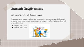 SLIDESMANIA.COM
SLIDESMANIA.COM
Schedule Reinforcement
(E) Variable Interval Reinforcement
Providing one correct response has been made, reinforcement is given after an unpredictable amount
of time has passed, e.g., on average every 5 minutes. An example is a self-employed person being paid
at unpredictable times.
● Response rate is FAST
● Extinction rate is SLOW
 