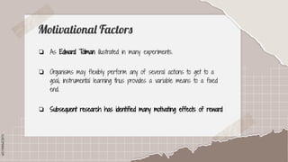 SLIDESMANIA.COM
SLIDESMANIA.COM
Motivational Factors
❏ As Edward Tolman illustrated in many experiments.
❏ Organisms may flexibly perform any of several actions to get to a
goal; instrumental learning thus provides a variable means to a fixed
end.
❏ Subsequent research has identified many motivating effects of reward
 