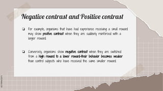SLIDESMANIA.COM
SLIDESMANIA.COM
Negative contrast and Positive contrast
❏ For example, organisms that have had experience receiving a small reward
may show positive contrast when they are suddenly reinforced with a
larger reward.
❏ Conversely, organisms show negative contrast when they are switched
from a high reward to a lower reward-their behavior becomes weaker
than control subjects who have received the same smaller reward.
 