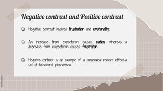 SLIDESMANIA.COM
SLIDESMANIA.COM
Negative contrast and Positive contrast
❏ Negative contrast involves frustration and emotionality.
❏ An increase from expectation causes elation, whereas a
decrease from expectation causes frustration
❏ Negative contrast is an example of a paradoxical reward effect-a
set of behavioral phenomena.
 