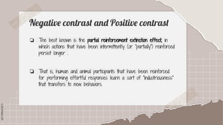 SLIDESMANIA.COM
SLIDESMANIA.COM
Negative contrast and Positive contrast
❏ The best known is the partial reinforcement extinction effect, in
which actions that have been intermittently (or "partially") reinforced
persist longer .
❏ That is, human and animal participants that have been reinforced
for performing effortful responses learn a sort of "industriousness"
that transfers to new behaviors.
 