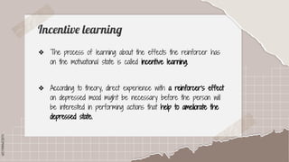 SLIDESMANIA.COM
SLIDESMANIA.COM
Incentive learning
❖ The process of learning about the effects the reinforcer has
on the motivational state is called incentive learning.
❖ According to theory, direct experience with a reinforcer's effect
on depressed mood might be necessary before the person will
be interested in performing actions that help to ameliorate the
depressed state.
 
