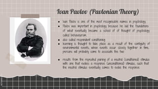 SLIDESMANIA.COM
SLIDESMANIA.COM
● Ivan Pavlov is one of the most recognisable names in psychology.
● Pavlov was important in psychology because he laid the foundations
of what eventually became a school of of thought of psychology
called behaviourism.
● also called respondent conditioning
● learning is thought to take place as a result of the contiguity of
environmental events; when events occur closely together in time,
persons will probably come to associate the two
● results from the repeated pairing of a neutral (conditioned) stimulus
with one that evokes a response (unconditioned) stimulus, such that
the neutral stimulus eventually comes to evoke the response
Ivan Pavlov (Pavlonian Theory)
 