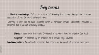 SLIDESMANIA.COM
SLIDESMANIA.COM
Key terms
· Classical conditioning:- Refers to a form of learning that occurs through the repeated
association of two (or more) different stimuli.
–Learning is only said to have occurred when a particular stimulus consistently produces a
response that it did not previously produce.
· Stimulus:- Any event that elicits (produces) a response from an organism (eg, food)
· Response:- A reaction by an organism to a stimulus (eg, salivation)
Conditioned reflex:- An automatic response that occurs as the result of previous experience
 