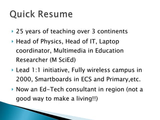 25 years of teaching over 3 continents Head of Physics, Head of IT, Laptop coordinator, Multimedia in Education Researcher (M SciEd) Lead 1:1 initiative, Fully wireless campus in 2000, Smartboards in ECS and Primary,etc. Now an Ed-Tech consultant in region (not a good way to make a living!!) 