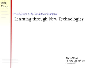 Presentation to the  Teaching & Learning Group Learning through New Technologies Chris West Faculty Leader ICT February 2007 Learning  Through  New  Technologies Introduction Technologies  Learning 