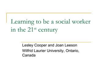 Learning to be a social worker in the 21 st  century Lesley Cooper and Joan Leeson Wilfrid Laurier University, Ontario, Canada 
