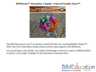 BIMStorm™ Alexandria, Virginia - Federal Friendly Zones™ BIMeducation.com   (773) 252 5888   The BIM Education Co-op ™ would like to thank ONUMA, Inc., buildingSMART alliance™,   NIST, the City of Alexandria, Design Atlantic and the many supports of the BIMstorm. It is our privilege to provide this very simple walk through to allow new comers to BIM the ability to land an overly simple “building” on the Alexandria Courthouse Plaza. 