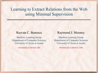 Learning to Extract Relations from the Web
using Minimal Supervision
Razvan C. Bunescu
Machine Learning Group
Department of Computer Sciences
University of Texas at Austin
razvan@cs.utexas.edu
Raymond J. Mooney
Machine Learning Group
Department of Computer Sciences
University of Texas at Austin
mooney@cs.utexas.com
 