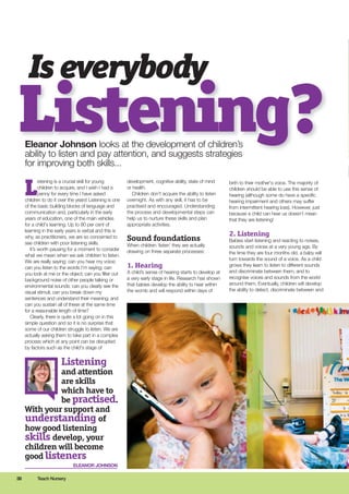 Is everybody
Eleanor Johnson looks at the development of children’s
ability to listen and pay attention, and suggests strategies
for improving both skills...
Listening?
38 Teach Nursery
L
istening is a crucial skill for young
children to acquire, and I wish I had a
penny for every time I have asked
children to do it over the years! Listening is one
of the basic building blocks of language and
communication and, particularly in the early
years of education, one of the main vehicles
for a child's learning. Up to 80 per cent of
learning in the early years is verbal and this is
why, as practitioners, we are so concerned to
see children with poor listening skills.
It’s worth pausing for a moment to consider
what we mean when we ask children to listen.
We are really saying: can you hear my voice;
can you listen to the words I’m saying; can
you look at me or the object; can you filter out
background noise of other people talking or
environmental sounds; can you clearly see the
visual stimuli; can you break down my
sentences and understand their meaning; and
can you sustain all of these at the same time
for a reasonable length of time?
Clearly, there is quite a lot going on in this
simple question and so it is no surprise that
some of our children struggle to listen. We are
actually asking them to take part in a complex
process which at any point can be disrupted
by factors such as the child's stage of
development, cognitive ability, state of mind
or health.
Children don’t acquire the ability to listen
overnight. As with any skill, it has to be
practised and encouraged. Understanding
the process and developmental steps can
help us to nurture these skills and plan
appropriate activities.
Sound foundations
When children ‘listen’ they are actually
drawing on three separate processes:
1. Hearing
A child’s sense of hearing starts to develop at
a very early stage in life. Research has shown
that babies develop the ability to hear within
the womb and will respond within days of
birth to their mother's voice. The majority of
children should be able to use this sense of
hearing (although some do have a specific
hearing impairment and others may suffer
from intermittent hearing loss). However, just
because a child can hear us doesn’t mean
that they are listening!
2. Listening
Babies start listening and reacting to noises,
sounds and voices at a very young age. By
the time they are four months old, a baby will
turn towards the sound of a voice. As a child
grows they learn to listen to different sounds
and discriminate between them, and to
recognise voices and sounds from the world
around them. Eventually, children will develop
the ability to detect, discriminate between and
Listening
and attention
are skills
which have to
be practised.
With your support and
understanding of
how good listening
skills develop, your
children will become
good listeners
ELEANOR JOHNSON
 