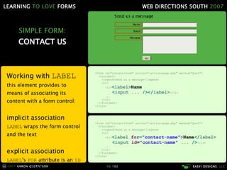 SIMPLE FORM: CONTACT US Working with  LABEL   this element provides to means of associating its content with a form control: implicit association LABEL  wraps the form control and the text explicit association LABEL 's  FOR  attribute is an  ID  reference to the form control <form id="contact-form" action="/action-page.php" method="post"> <fieldset>   <legend> Send us a message </legend> <ol> <li> < label  for = "contact-name" > Name </ label> < input  id = "contact-name"  ...   /> </li>   ... </ol> </fieldset> </form> <form id="contact-form" action="/action-page.php" method="post"> <fieldset>   <legend> Send us a message </legend> <ol> <li> < label > Name < input  ...   /></ label> </li>   ... </ol> </fieldset> </form> 